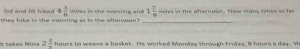 Sid and Jill hiked 4 1/8  mile s in the morning and 1 7/8 mile s in the afternoon. How many times as fa 
they hike in the morning as in the afternoon?_ 
It takes Nina 2 2/3 hours s to weave a basket. He worked Monday through Friday, 8 hours a day. He