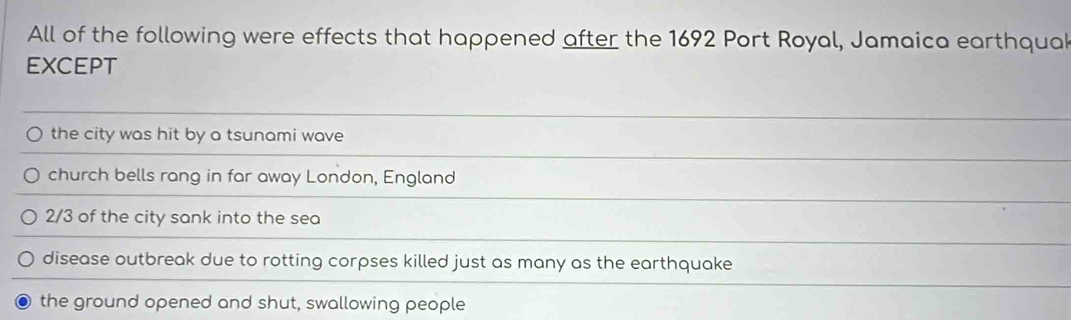 All of the following were effects that happened after the 1692 Port Royal, Jamaica earthquak
EXCEPT
the city was hit by a tsunami wave
church bells rang in far away London, England
2/3 of the city sank into the sea
disease outbreak due to rotting corpses killed just as many as the earthquake
the ground opened and shut, swallowing people