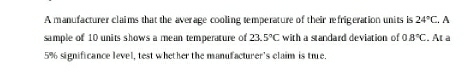 A manufacturer claims that the aver age cooling temperature of their refrigeration units is 24°C. A 
sample of 10 units shows a mean temperature of 23.5°C with a standard deviation of 0.8°C. At à
5% significance level, test whether the manufacturer's claim is tie.