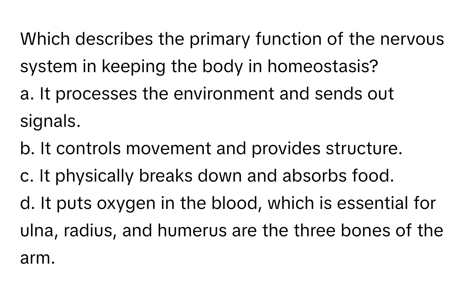 Which describes the primary function of the nervous system in keeping the body in homeostasis?

a. It processes the environment and sends out signals. 
b. It controls movement and provides structure. 
c. It physically breaks down and absorbs food. 
d. It puts oxygen in the blood, which is essential for ulna, radius, and humerus are the three bones of the arm.