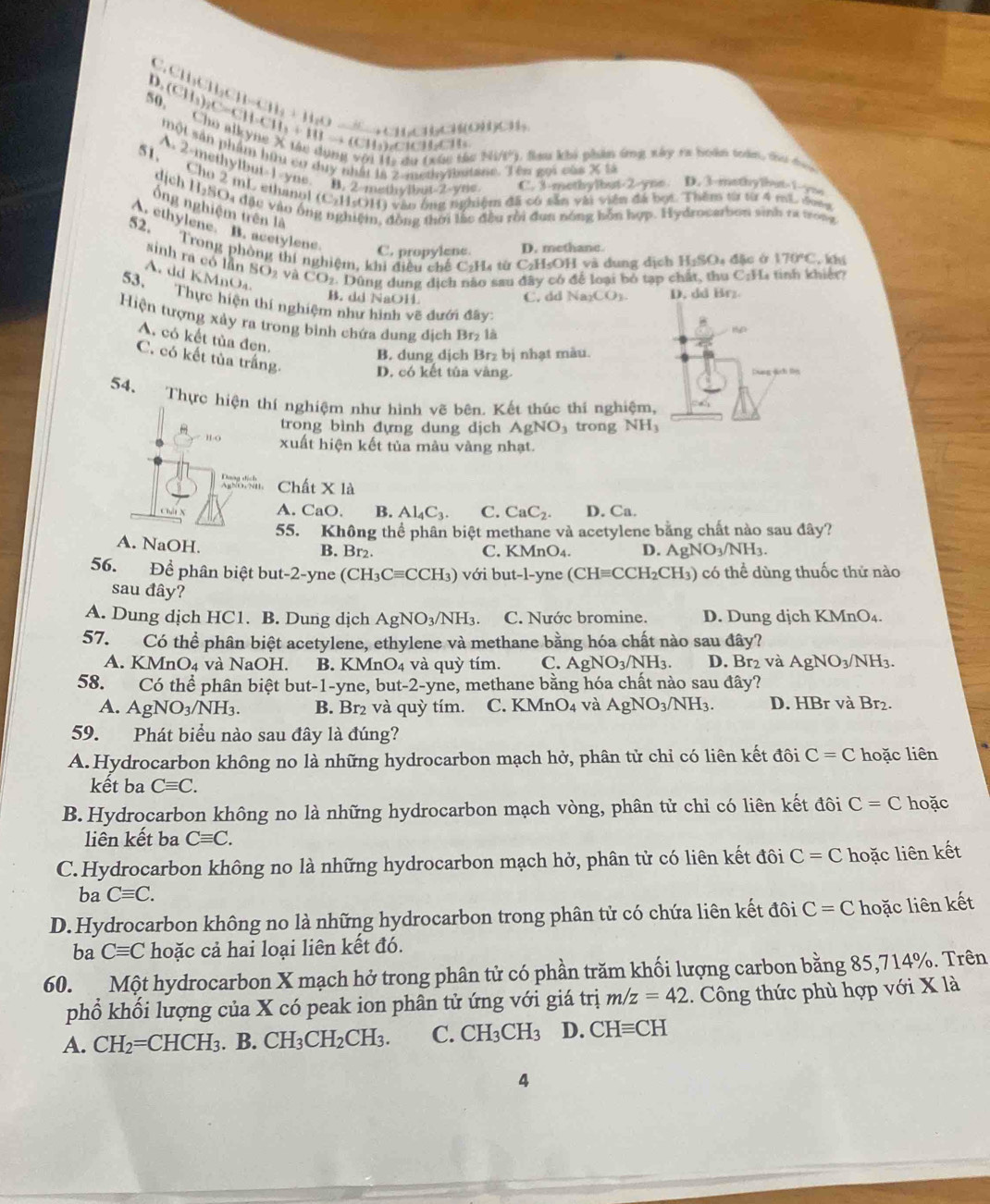 11x+11x+3 ,p、 yC、(3y.
D (CH_3)_2C=CH-CH_3+HIto (CH_3 Cho alkyne X tác dụng
)ClCHCH
một sản phẩm hữi cơ duy nhất 1a 2-methy brtane. Tên gọi củ xss
Hị du (xúc tác Ni/P), lau khi phần ứng xây ra boàn toàn, du dạ
A. 2 methylbut 1 yne. B. 2 methwibut-2-yue C. 3-methylbut-2-yne D. 3-mothy lbut>1-/yns
51, Cho 2 mL ethanol (C_2H_5C DH) vào ông nghiệm đã có sẵn với viên đá bọt. Thêm từ từ 4 mL đoà
dịch H-SO4 đặc vào ốn
ổng nghiệm trên là Bin, đồng thời lắc đều rồi đun nóng bỗn hợp. Hydrocerbon vinh ra tong
A. ethylene B. acetylene
52. Trong phòng thí nghiệm, khi diễn chế CơH từ C_2H_5OH và dung dịch H_1SO_4 đ ặc ở 170°C. khí
C. propylene D. methane.
sinh ra có lần SO_2
A dd KMnO CO_2 2. Dùng dung dịch nào sau đây có để loại bỏ tạp chất, thu C:H. tinh khiệt?
O2 và
B. dd NaOH Na_2CO_3. D. dd Brz
C. dd
53. Thực hiện thí nghiệm như hình vẽ đưới đây:
Hiện tượng xảy ra trong bình chứa dung địch Br_2 là
AD
A. có kết tủa đen
B. dung dịch Br₂ bị nhạt màu.
C. có kết tủa trắng.
D. có kết tủa vàng. Duag ảch ln
54. Thực hiện thí nghiệm như hình vẽ bên. Kết thúc thí nghiệm,
trong bình đựng dung dịch AgNO_3 trong NH_3
H-( xuất hiện kết tủa màu vàng nhạt.
Chất X là
A. CaO, B. Al_4C_3. C. CaC_2. D. Ca.
55. Không thể phân biệt methane và acetylene bằng chất nào sau đây?
A. NaOH. B. Br₂. C. KMnO₄. D. AgNO_3/NH_3.
56. Để phân biệt but-2-yne (CH_3Cequiv CCH_3) với but-l-yne (CHequiv CCH_2CH_3) có thể dùng thuốc thứ nào
sau đây?
A. Dung dịch HC1. B. Dung dịch AgNO_3/NH_3. C. Nước bromine. D. Dung dịch KMnO₄.
57. Có thể phân biệt acetylene, ethylene và methane bằng hóa chất nào sau đây?
A. KMnO₄ và NaOH. B. KMnO_4 v à  q uỳ tím. C. AgNO_3/NH_3. D. Br₂ và AgNO_3/NH_3.
58. Có thể phân biệt but-1-yne, but-2-yne, methane bằng hóa chất nào sau đây?
A. AgNO_3/NH_3. B. Br₂ và quỳ tím. C. KMnO4 và AgNO_3/NH_3. D. HBr và Br₂.
59. Phát biểu nào sau đây là đúng?
A.Hydrocarbon không no là những hydrocarbon mạch hở, phân tử chỉ có liên kết đôi C=C hoặc liên
kết ba Cequiv C.
B.Hydrocarbon không no là những hydrocarbon mạch vòng, phân tử chỉ có liên kết đôi C=C hoặc
liên kết ba Cequiv C.
C.Hydrocarbon không no là những hydrocarbon mạch hở, phân tử có liên kết đôi C=C hoặc liên kết
ba Cequiv C.
D.Hydrocarbon không no là những hydrocarbon trong phân tử có chứa liên kết đôi C=C hoặc liên kết
ba Cequiv C hoặc cả hai loại liên kết đó.
60. Một hydrocarbon X mạch hở trong phân tử có phần trăm khối lượng carbon bằng 85,714%. Trên
phổ khối lượng của X có peak ion phân tử ứng với giá trị m/z=42 1. Công thức phù hợp với X là
A. CH_2=CHCH_3. B. CH_3CH_2CH_3. C. CH_3CH_3 D. CHequiv CH
4