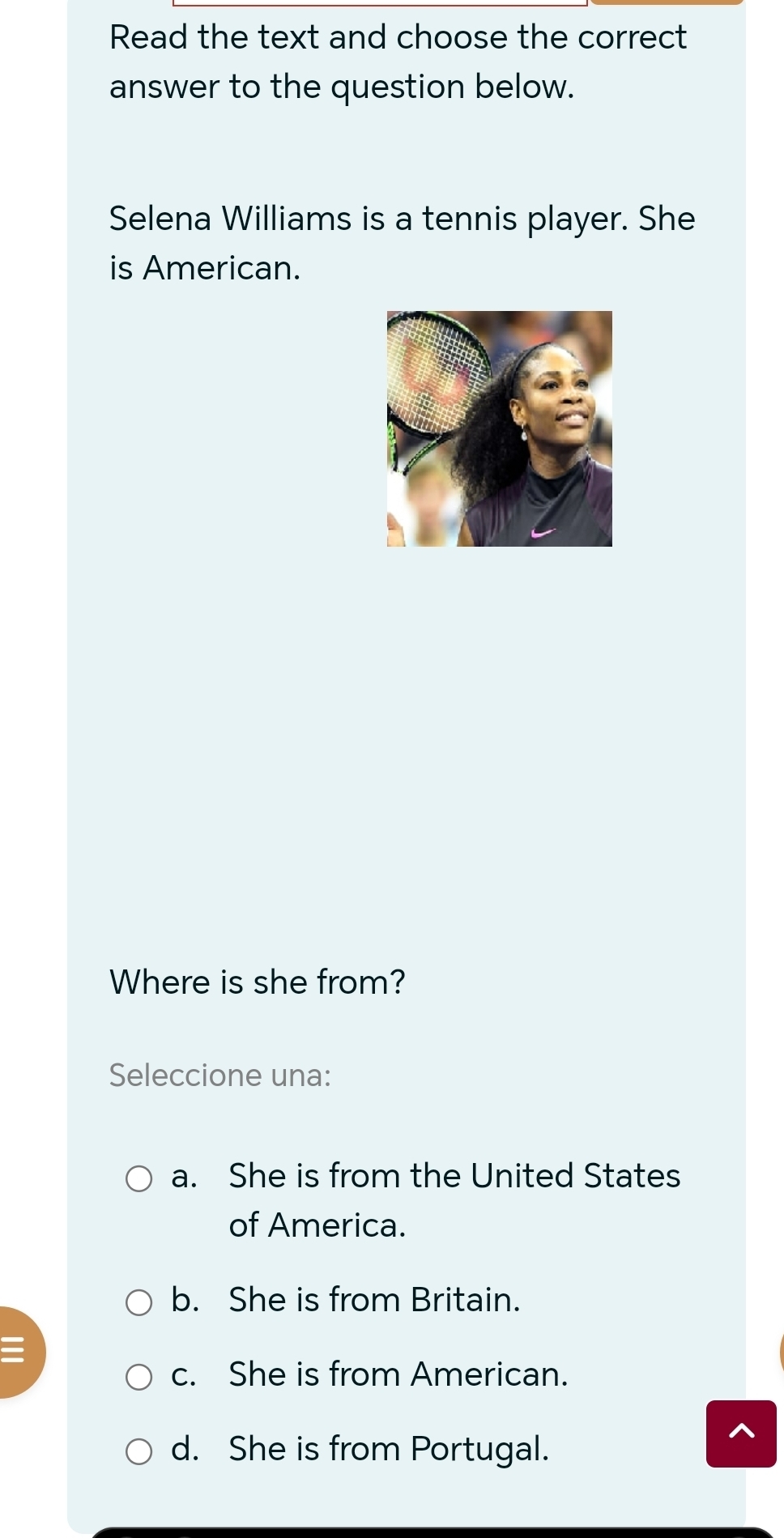 Read the text and choose the correct
answer to the question below.
Selena Williams is a tennis player. She
is American.
Where is she from?
Seleccione una:
a. She is from the United States
of America.
b. She is from Britain.
c. She is from American.
d. She is from Portugal.