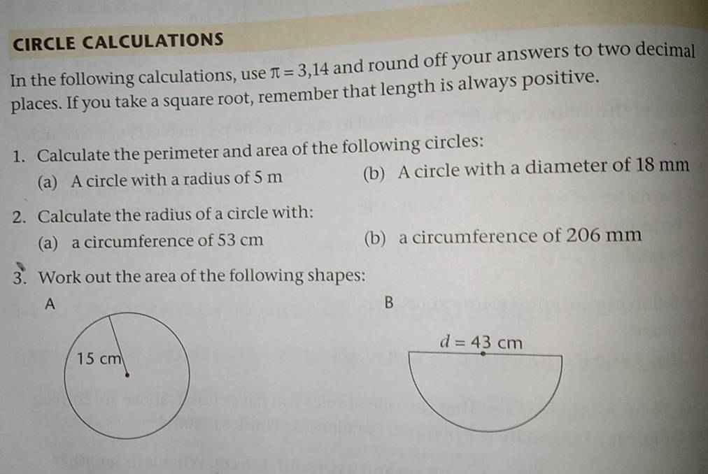 CIRCLE CALCULATIONS
In the following calculations, use π =3,14 and round off your answers to two decimal
places. If you take a square root, remember that length is always positive.
1. Calculate the perimeter and area of the following circles:
(a) A circle with a radius of 5 m (b) A circle with a diameter of 18 mm
2. Calculate the radius of a circle with:
(a) a circumference of 53 cm (b) a circumference of 206 mm
3. Work out the area of the following shapes:
A
B