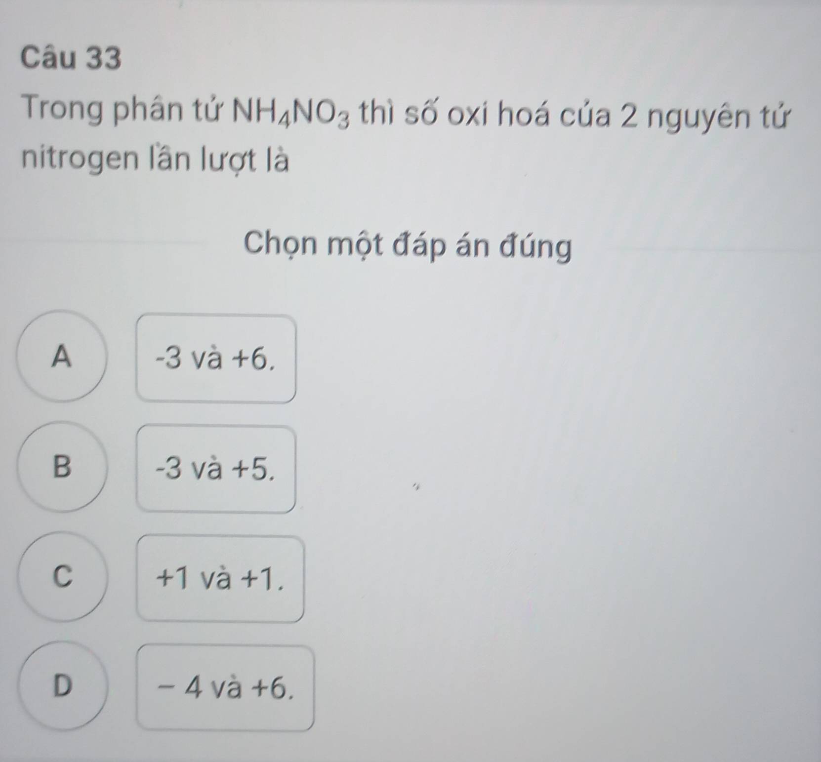 Trong phân tử NH_4NO_3 thì số oxi hoá của 2 nguyên tử
nitrogen lần lượt là
Chọn một đáp án đúng
A -3 và +6.
B -3 và +5.
C +1 và +1.
D - 4 và +6.