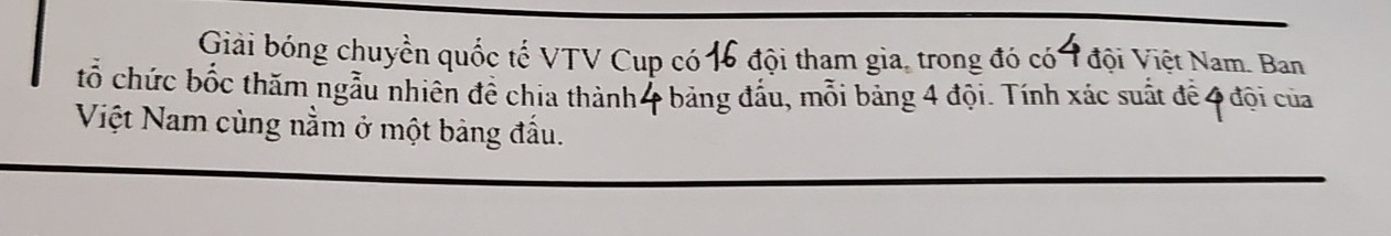 Giải bóng chuyển quốc tế VTV Cup có 16 đội tham gia, trong đó có 1 đội Việt Nam. Ban 
tổ chức bốc thăm ngẫu nhiên để chia thành4 bảng đấu, mỗi bảng 4 đội. Tính xác suất để 4 đội của 
Việt Nam cùng nằm ở một bảng đầu.