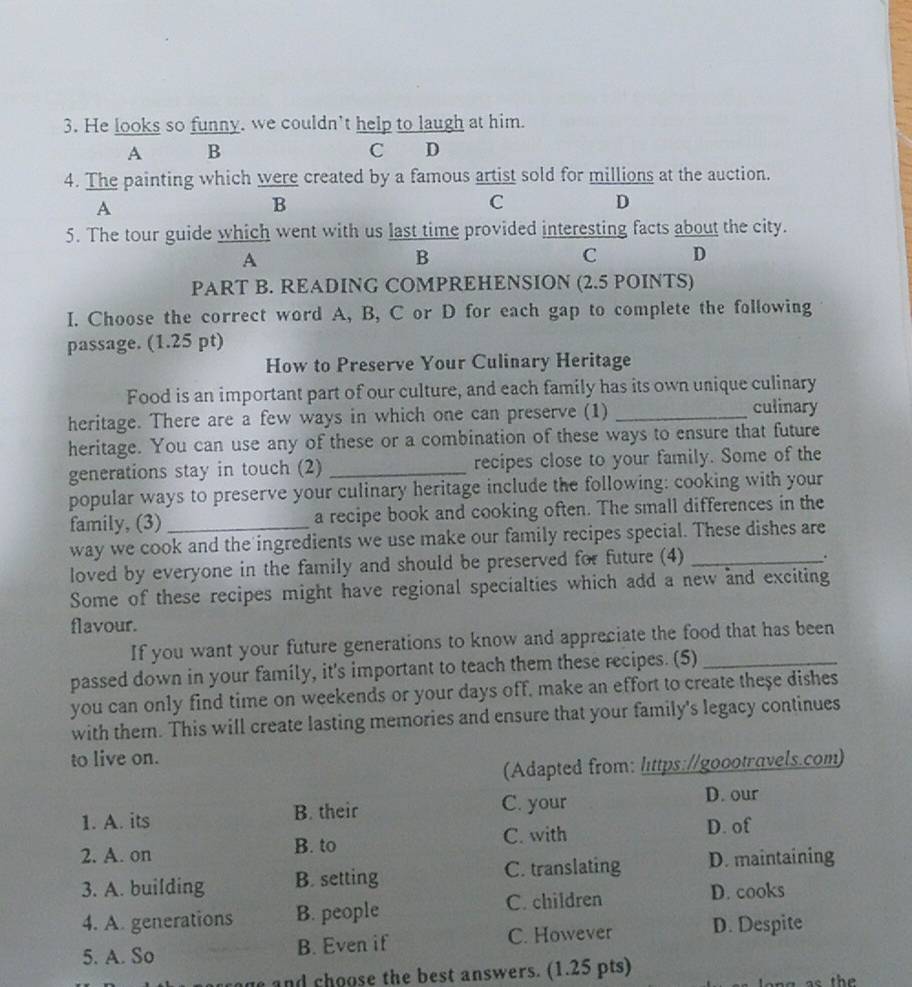 He looks so funny, we couldn't help to laugh at him.
A B C D
4. The painting which were created by a famous artist sold for millions at the auction.
A
B
C
D
5. The tour guide which went with us last time provided interesting facts about the city.
A
B
C D
PART B. READING COMPREHENSION (2.5 POINTS)
I. Choose the correct word A, B, C or D for each gap to complete the following
passage. (1.25 pt)
How to Preserve Your Culinary Heritage
Food is an important part of our culture, and each family has its own unique culinary
heritage. There are a few ways in which one can preserve (1)_
culinary
heritage. You can use any of these or a combination of these ways to ensure that future
generations stay in touch (2) _recipes close to your family. Some of the
popular ways to preserve your culinary heritage include the following: cooking with your
family, (3)_ a recipe book and cooking often. The small differences in the
way we cook and the ingredients we use make our family recipes special. These dishes are
loved by everyone in the family and should be preserved for future (4)_
.
Some of these recipes might have regional specialties which add a new and exciting
flavour.
If you want your future generations to know and appreciate the food that has been
passed down in your family, it's important to teach them these recipes. (5)_
you can only find time on weekends or your days off, make an effort to create these dishes
with them. This will create lasting memories and ensure that your family's legacy continues
to live on.
(Adapted from: littps://goootravels.com)
1. A. its B. their
C. your D. our
B. to C. with D. of
2. A. on D. maintaining
3. A. building B. setting C. translating
4. A. generations B. people C. children
D. cooks
5. A. So B. Even if C. However D. Despite
and choose the best answers. (1.25 pts)