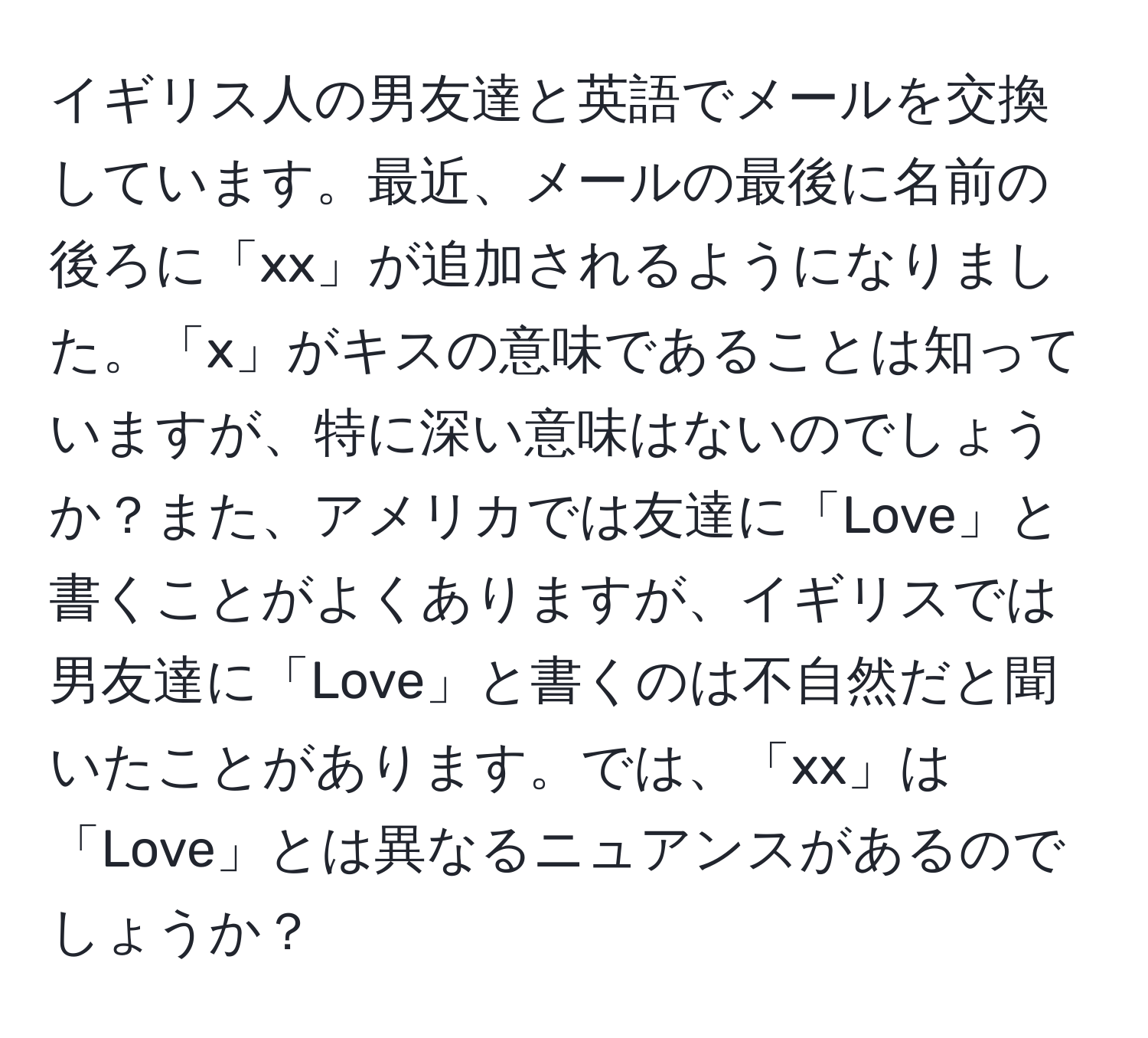イギリス人の男友達と英語でメールを交換しています。最近、メールの最後に名前の後ろに「xx」が追加されるようになりました。「x」がキスの意味であることは知っていますが、特に深い意味はないのでしょうか？また、アメリカでは友達に「Love」と書くことがよくありますが、イギリスでは男友達に「Love」と書くのは不自然だと聞いたことがあります。では、「xx」は「Love」とは異なるニュアンスがあるのでしょうか？