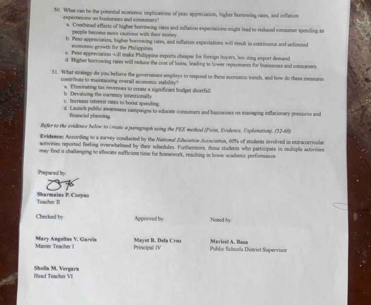 What can be the potential economic implications of peso appreciation, higher borrowing rates, and inflation
expectations on businesses and consumers?
a. Combined effects of higher borrowing rates and inflation expectations might lead to reduced consumer spending as
people become more cautious with their money.
b. Peso appreciation, higher borrowing rates, and inflation expectations will result in continuous and unlimited
economic growth for the Philippines.
c. Peso appreciation will make Philippine exports cheaper for foreign buyers, bocsting export demand.
d. Higher borrowing rates will reduce the cost of loans, leading to lower repayments for businesses and consumers.
51. What strategy do you believe the government employs to respond to these economic trends, and how do these measures
contribute to maintaining overall economic stability?
a. Eliminating tax revenues to create a significant budget shortfall.
b. Devaluing the currency intentionally
c. Increase interest rates to boost spending:
d. Launch public awareness campaigns to educate consumers and businesses on managing inflationary pressures and
financial planning
Refer to the evidence below to create a paragraph using the PEE method (Point, Evidence, Explanation). (52-60)
Evidence: According to a survey conducted by the National Education Association, 60% of students involved in extracurricular
activities reported feeling overwhelmed by their schedules. Furthermore, those students who participate in multiple activities
may find it challenging to allocate sufficient time for homework, resulting in lower academic performance.
Prepared by:
Sharmnine P. Corpuz
Teacher II
Checked by: Approved by: Noted by:
Mary Angeline V. Garcia Mayet R. Dela Cruz Maricel A. Basa
Master Teacher I Principal IV Public Schools District Supervisor
Sheila M. Vergara
Head Teacher VI