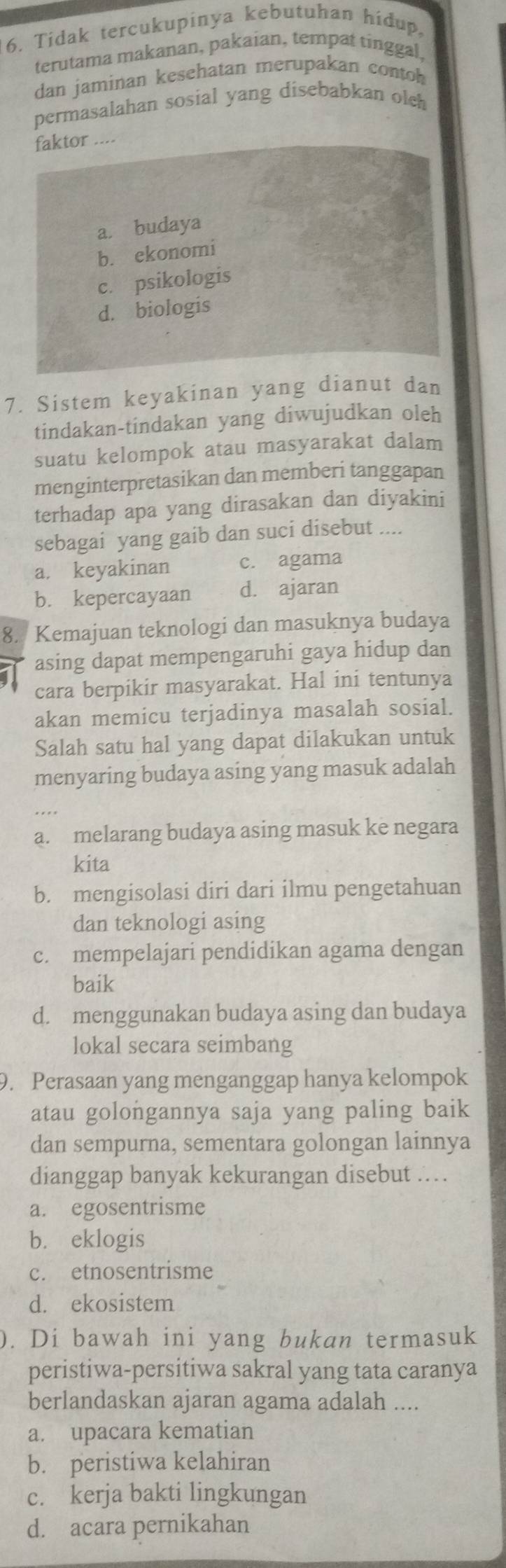 Tidak tercukupinya kebutuhan hidup,
terutama makanan, pakaian, tempat tinggal,
dan jaminan kesehatan merupakan contoh
permasalahan sosial yang disebabkan olch
faktor
a. budaya
b. ekonomi
c. psikologis
d. biologis
7. Sistem keyakinan yang dianut dan
tindakan-tindakan yang diwujudkan oleh
suatu kelompok atau masyarakat dalam
menginterpretasikan dan memberi tanggapan
terhadap apa yang dirasakan dan diyakini
sebagai yang gaib dan suci disebut ....
a. keyakinan c. agama
b. kepercayaan d. ajaran
8. Kemajuan teknologi dan masuknya budaya
asing dapat mempengaruhi gaya hidup dan
cara berpikir masyarakat. Hal ini tentunya
akan memicu terjadinya masalah sosial.
Salah satu hal yang dapat dilakukan untuk
menyaring budaya asing yang masuk adalah
a. melarang budaya asing masuk ke negara
kita
b. mengisolasi diri dari ilmu pengetahuan
dan teknologi asing
c. mempelajari pendidikan agama dengan
baik
d. menggunakan budaya asing dan budaya
lokal secara seimbang
9. Perasaan yang menganggap hanya kelompok
atau golongannya saja yang paling baik
dan sempurna, sementara golongan lainnya
dianggap banyak kekurangan disebut .
a. egosentrisme
b. eklogis
c. etnosentrisme
d. ekosistem
). Di bawah ini yang bukan termasuk
peristiwa-persitiwa sakral yang tata caranya
berlandaskan ajaran agama adalah ....
a. upacara kematian
b. peristiwa kelahiran
c. kerja bakti lingkungan
d. acara pernikahan