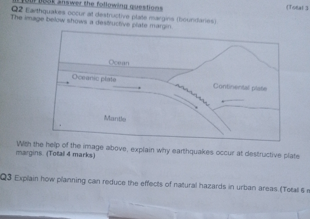 your B88k answer the following questions (Total 3 
Q2 Earthquakes occur at destructive plate margins (boundaries). 
The image below shows a destructive plate margin. 
With he help of the image above, explain why earthquakes occur at destructive plate 
margins. (Total 4 marks) 
Q3 Explain how planning can reduce the effects of natural hazards in urban areas.(Total 6 m