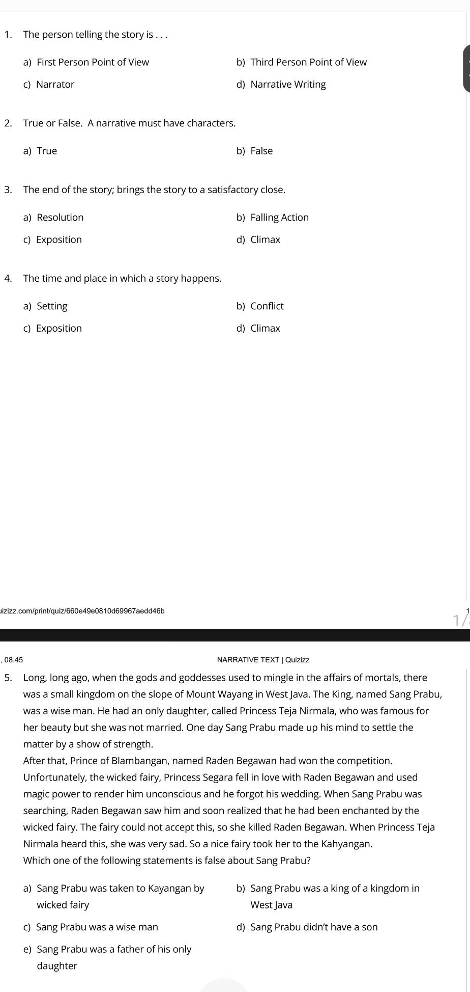 The person telling the story is . . .
a) First Person Point of View b) Third Person Point of View
c) Narrator d) Narrative Writing
2. True or False. A narrative must have characters.
a) True b)False
3. The end of the story; brings the story to a satisfactory close.
a) Resolution b) Falling Action
c) Exposition d) Climax
4. The time and place in which a story happens.
a) Setting b) Conflict
c) Exposition d) Climax
aizizz.com/print/quiz/660e49e0810d69967aedd46b
17
, 08.45 NARRATIVE TEXT | Quizizz
5. Long, long ago, when the gods and goddesses used to mingle in the affairs of mortals, there
was a small kingdom on the slope of Mount Wayang in West Java. The King, named Sang Prabu,
was a wise man. He had an only daughter, called Princess Teja Nirmala, who was famous for
her beauty but she was not married. One day Sang Prabu made up his mind to settle the
matter by a show of strength.
After that, Prince of Blambangan, named Raden Begawan had won the competition.
Unfortunately, the wicked fairy, Princess Segara fell in love with Raden Begawan and used
magic power to render him unconscious and he forgot his wedding. When Sang Prabu was
searching, Raden Begawan saw him and soon realized that he had been enchanted by the
wicked fairy. The fairy could not accept this, so she killed Raden Begawan. When Princess Teja
Nirmala heard this, she was very sad. So a nice fairy took her to the Kahyangan.
Which one of the following statements is false about Sang Prabu?
a) Sang Prabu was taken to Kayangan by b) Sang Prabu was a king of a kingdom in
wicked fairy West Java
c) Sang Prabu was a wise man d) Sang Prabu didn't have a son
e) Sang Prabu was a father of his only
daughter