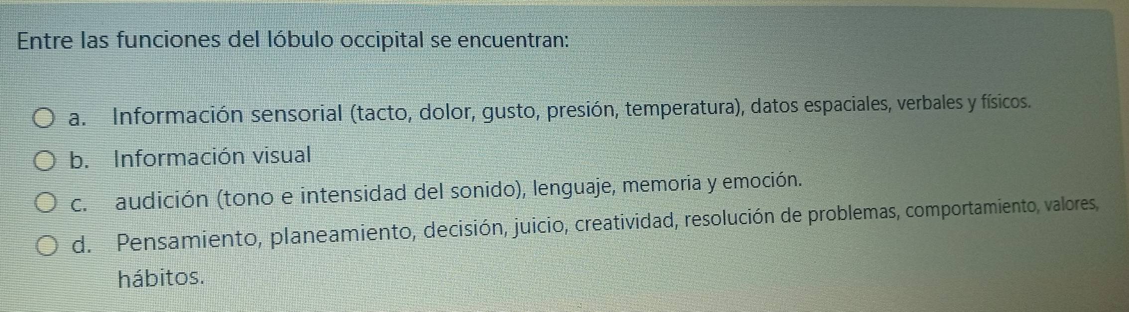 Entre las funciones del lóbulo occipital se encuentran:
a. Información sensorial (tacto, dolor, gusto, presión, temperatura), datos espaciales, verbales y físicos.
b. Información visual
c. audición (tono e intensidad del sonido), lenguaje, memoria y emoción.
d. Pensamiento, planeamiento, decisión, juicio, creatividad, resolución de problemas, comportamiento, valores,
hábitos.