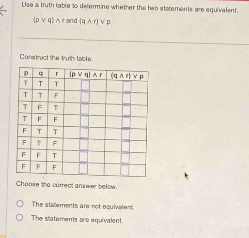 Use a truth table to determine whether the two statements are equivalent.
(pvee q)wedge and (qwedge r)vee p
Construct the truth table.
Choose the correct answer below.
The statements are not equivalent.
The statements are equivalent.