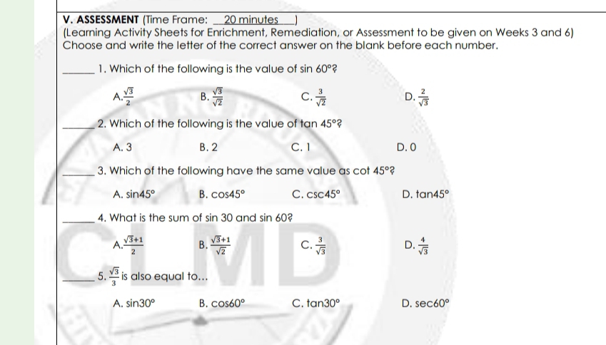 ASSESSMENT (Time Frame: _ 20 minutes
(Learning Activity Sheets for Enrichment, Remediation, or Assessment to be given on Weeks 3 and 6)
Choose and write the letter of the correct answer on the blank before each number.
_1. Which of the following is the value of sin 60° 2
A  sqrt(3)/2  B.  sqrt(3)/sqrt(2)   3/sqrt(2)  D.  2/sqrt(3) 
C.
_2. Which of the following is the value of tan 45° ?
A. 3 B. 2 C. 1 D. 0
_3. Which of the following have the same value as cot 45° ?
A. sin 45° B. cos 45° C. csc 45° D. tan 45°
_4. What is the sum of sin 30 and sin 60 a
A.  (sqrt(3)+1)/2  B.  (sqrt(3)+1)/sqrt(2)  C.  3/sqrt(3)  D.  4/sqrt(3) 
_5.  sqrt(3)/3  is also equal to...
A. sin 30° B. cos 60° C. tan 30° D. sec 60°