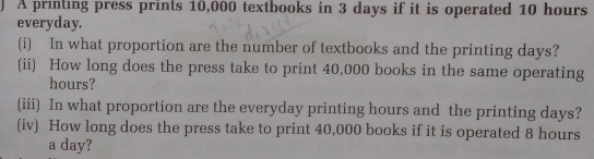 A printing press prints 10,000 textbooks in 3 days if it is operated 10 hours
everyday. 
(i) In what proportion are the number of textbooks and the printing days? 
(ii) How long does the press take to print 40,000 books in the same operating
hours? 
(iii) In what proportion are the everyday printing hours and the printing days? 
(iv) How long does the press take to print 40,000 books if it is operated 8 hours
a day?