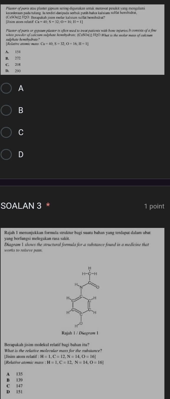 Plaster of paris atau plaster gipsum sering digunakan untuk merawat pesakit yang mengalami
kecederaan pada tulang. Ia terdiri daripada serbuk putih halus kalsium sulfat hemihidrat,
(CaSO4)2.H2O. Berapakah jisim molar kalsium sulfat hemihidrat?
[Jisim atom relatif Ca=40 : S=32 : O=16 : H=1
Plaster of paris or gypsum plaster is often used to treat patients with bone injuries.It consists of a fine
white powder of calcium sulphate hemihydrate, (CaSO4)2.H2O.What is the molar mass of calcium
sulphate hemihydrate?
[Relative atomic mass: Ca=40; S=32; O=16; H=1]
A. 154
B. 272
C. 208
D. 290
A
B
C
D
SOALAN 3 * 1 point
Rajah 1 menunjukkan formula struktur bagi suatu bahan yang terdapat dalam ubat
yang berfungsi melegakan rasa sakit.
Diagram 1 shows the structural formula for a substance found in a medicine that
works to relieve pain.
H
H-C-H
H
H、 H
H H
Rajah 1 / Diagram 1
Berapakah jisim molekul relatif bagi bahan itu?
What is the relative molecular mass for the substance?
[Jisim atom relatif H=1, C=12, N=14, O=16]
[Relative atomic mass : H=1, C=12, N=14, O=16]
A 135
B 139
C 147
D 151