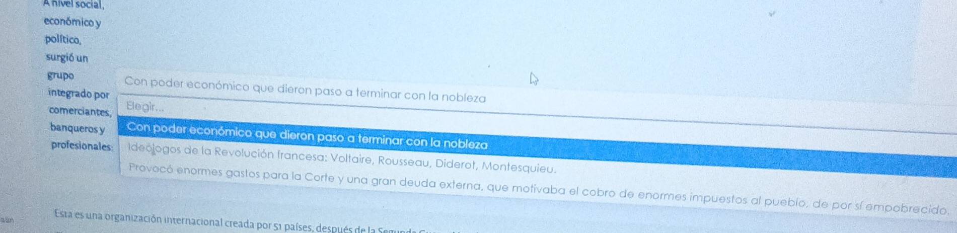 A nivel social, 
económico y 
político, 
surgió un 
grupo Con poder económico que dieron paso a terminar con la nobleza 
integrado por Ele gir... 
comerciantes, 
banqueros y Con poder económico que dieron paso a terminar con la nobleza 
profesionales: Ideojogos de la Revolución francesa: Voltaire, Rousseau, Diderot, Montesquieu. 
Provocó enormes gastos para la Corte y una gran deuda externa, que motivaba el cobro de enormes impuestos al pueblo, de por sí empobrecido. 
a tn Esta es una organización internacional creada por 51 países, después de la