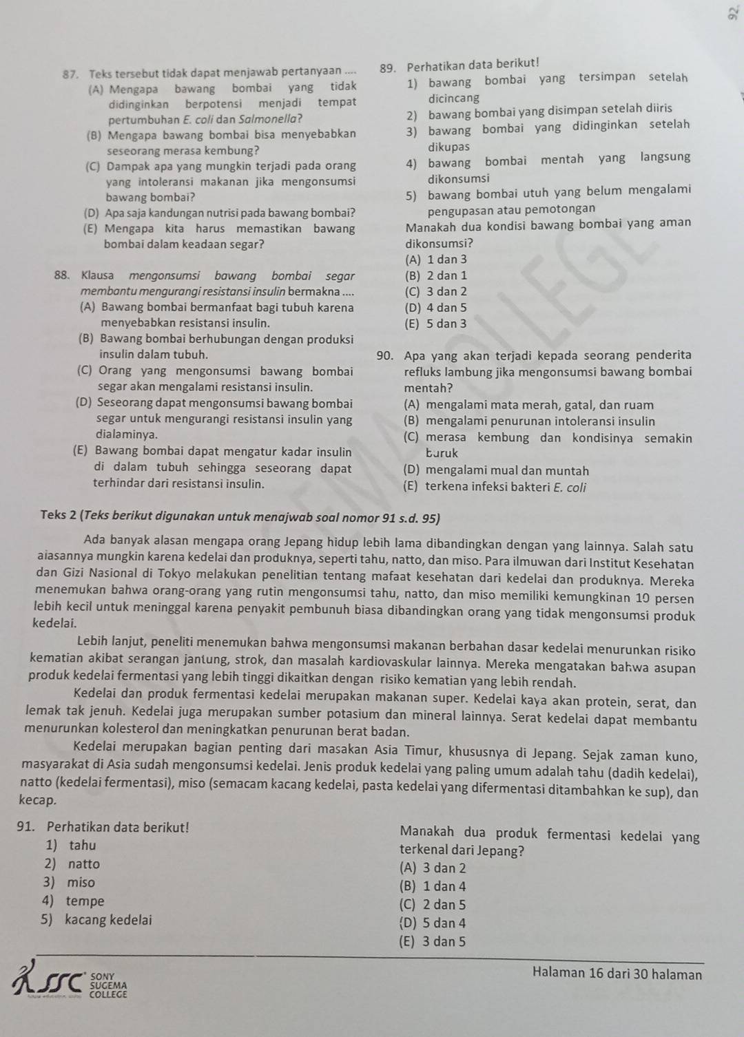 Teks tersebut tidak dapat menjawab pertanyaan .... 89. Perhatikan data berikut!
(A) Mengapa bawang bombai yang tidak 1) bawang bombai yang tersimpan setelah
didinginkan berpotensi menjadi tempat dicincang
pertumbuhan E. coli dan Salmonella? 2) bawang bombai yang disimpan setelah diiris
(8) Mengapa bawang bombai bisa menyebabkan 3) bawang bombai yang didinginkan setelah
seseorang merasa kembung? dikupas
(C) Dampak apa yang mungkin terjadi pada orang 4) bawang bombai mentah yang langsung
yang intoleransi makanan jika mengonsumsi dikonsumsi
bawang bombai? 5) bawang bombai utuh yang belum mengalami
(D) Apa saja kandungan nutrisi pada bawang bombai? pengupasan atau pemotongan
(E) Mengapa kita harus memastikan bawang Manakah dua kondisi bawang bombai yang aman
bombai dalam keadaan segar? dikonsumsi?
(A) 1 dan 3
88. Klausa mengonsumsi bawang bombai segar (B) 2 dan 1
membantu mengurangi resistansi insulin bermakna .... (C) 3 dan 2
(A) Bawang bombai bermanfaat bagi tubuh karena (D) 4 dan 5
menyebabkan resistansi insulin. (E) 5 dan 3
(B) Bawang bombai berhubungan dengan produksi
insulin dalam tubuh. 90. Apa yang akan terjadi kepada seorang penderita
(C) Orang yang mengonsumsi bawang bombai refluks lambung jika mengonsumsi bawang bombai
segar akan mengalami resistansi insulin. mentah?
(D) Seseorang dapat mengonsumsi bawang bombai (A) mengalami mata merah, gatal, dan ruam
segar untuk mengurangi resistansi insulin yang (B) mengalami penurunan intoleransi insulin
dialaminya. (C) merasa kembung dan kondisinya semakin
(E) Bawang bombai dapat mengatur kadar insulin buruk
di dalam tubuh sehingga seseorang dapat (D) mengalami mual dan muntah
terhindar dari resistansi insulin. (E) terkena infeksi bakteri E. coli
Teks 2 (Teks berikut digunakan untuk menajwab soal nomor 91 s.d. 95)
Ada banyak alasan mengapa orang Jepang hidup lebih lama dibandingkan dengan yang lainnya. Salah satu
aiasannya mungkin karena kedelai dan produknya, seperti tahu, natto, dan miso. Para ilmuwan dari Institut Kesehatan
dan Gizi Nasional di Tokyo melakukan penelitian tentang mafaat kesehatan dari kedelai dan produknya. Mereka
menemukan bahwa orang-orang yang rutin mengonsumsi tahu, natto, dan miso memiliki kemungkinan 10 persen
lebih kecil untuk meninggal karena penyakit pembunuh biasa dibandingkan orang yang tidak mengonsumsi produk
kedelai.
Lebih lanjut, peneliti menemukan bahwa mengonsumsi makanan berbahan dasar kedelai menurunkan risiko
kematian akibat serangan jantung, strok, dan masalah kardiovaskular lainnya. Mereka mengatakan bahwa asupan
produk kedelai fermentasi yang lebih tinggi dikaitkan dengan risiko kematian yang lebih rendah.
Kedelai dan produk fermentasi kedelai merupakan makanan super. Kedelai kaya akan protein, serat, dan
lemak tak jenuh. Kedelai juga merupakan sumber potasium dan mineral lainnya. Serat kedelai dapat membantu
menurunkan kolesterol dan meningkatkan penurunan berat badan.
Kedelai merupakan bagian penting dari masakan Asia Timur, khususnya di Jepang. Sejak zaman kuno,
masyarakat di Asia sudah mengonsumsi kedelai. Jenis produk kedelai yang paling umum adalah tahu (dadih kedelai),
natto (kedelai fermentasi), miso (semacam kacang kedelai, pasta kedelai yang difermentasi ditambahkan ke sup), dan
kecap.
91. Perhatikan data berikut! Manakah dua produk fermentasi kedelai yang
1) tahu terkenal dari Jepang?
2) natto (A) 3 dan 2
3) miso (B) 1 dan 4
4) tempe (C) 2 dan 5
5) kacang kedelai (D) 5 dan 4
(E) 3 dan 5
Halaman 16 dari 30 halaman
KIC  socema
cOLLEGE