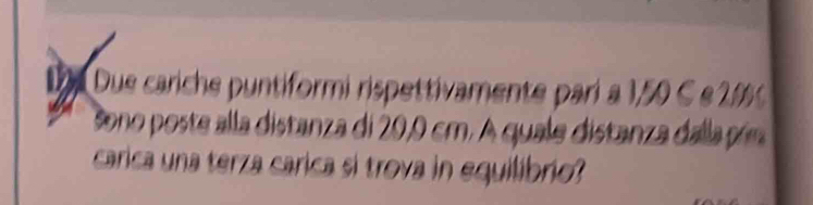 Due cariche puntiformi rispettivamente pari a 1,50 C e 2%
ono poste alla distanza di 20,0 cm. A quale distanza dalla pón 
carica una terza carica si trova in equilibrio?