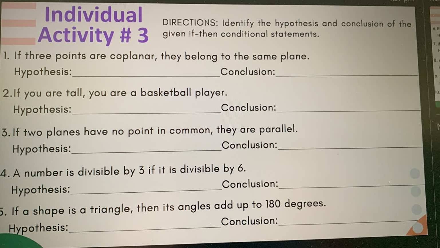 Individual DIRECTIONS: Identify the hypothesis and conclusion of the 
6. 1 
Activity # 3 given if-then conditional statements. 
7.1 
1. If three points are coplanar, they belong to the same plane. 
a 
Hypothesis:_ Conclusion:_ 
9 
2.If you are tall, you are a basketball player. 10 
Hypothesis:_ Conclusion:_ 
3. If two planes have no point in common, they are parallel. a 
Hypothesis:_ 
Conclusion:_ 
4. A number is divisible by 3 if it is divisible by 6. 
Hypothesis:_ 
Conclusion:_ 
5. If a shape is a triangle, then its angles add up to 180 degrees. 
Conclusion:_ 
Hypothesis:_