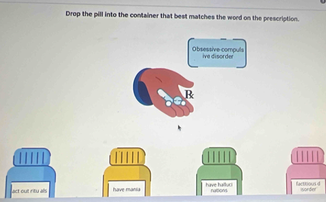 Drop the pill into the container that best matches the word on the prescription. 
Obsessive-compuls 
ive disorder 
B 
have halluci factitious d 
act out ritu als have mania nations isorder