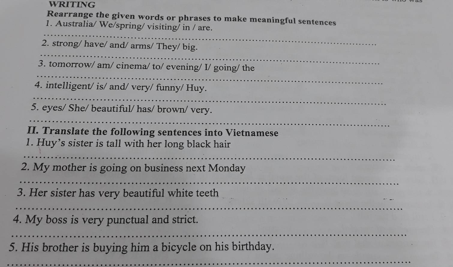 WRITING 
Rearrange the given words or phrases to make meaningful sentences 
_ 
1. Australia/ We/spring/ visiting/ in / are. 
_ 
2. strong/ have/ and/ arms/ They/ big. 
_ 
3. tomorrow/ am/ cinema/ to/ evening/ I/ going/ the 
_ 
4. intelligent/ is/ and/ very/ funny/ Huy. 
5. eyes/ She/ beautiful/ has/ brown/ very. 
_ 
II. Translate the following sentences into Vietnamese 
1. Huy’s sister is tall with her long black hair 
_ 
2. My mother is going on business next Monday 
_ 
3. Her sister has very beautiful white teeth 
_ 
4. My boss is very punctual and strict. 
_ 
5. His brother is buying him a bicycle on his birthday. 
_