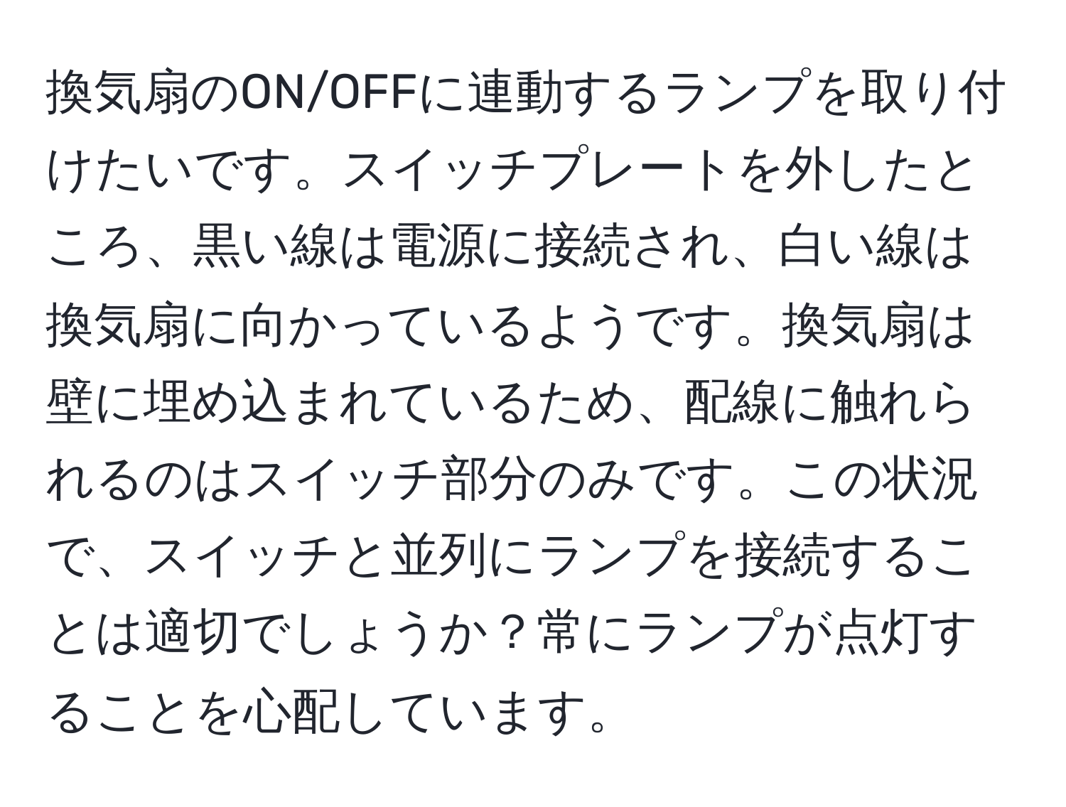 換気扇のON/OFFに連動するランプを取り付けたいです。スイッチプレートを外したところ、黒い線は電源に接続され、白い線は換気扇に向かっているようです。換気扇は壁に埋め込まれているため、配線に触れられるのはスイッチ部分のみです。この状況で、スイッチと並列にランプを接続することは適切でしょうか？常にランプが点灯することを心配しています。