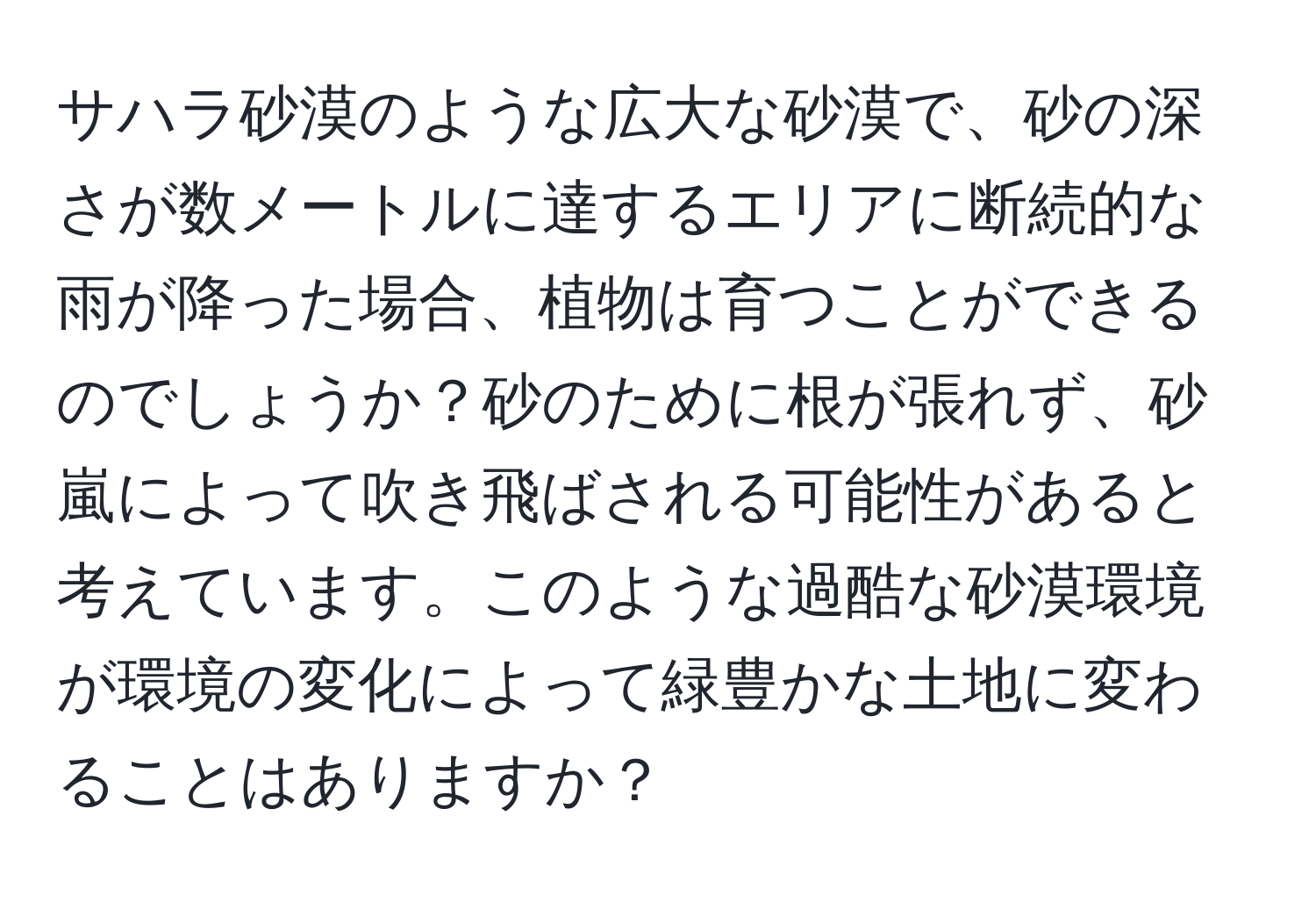 サハラ砂漠のような広大な砂漠で、砂の深さが数メートルに達するエリアに断続的な雨が降った場合、植物は育つことができるのでしょうか？砂のために根が張れず、砂嵐によって吹き飛ばされる可能性があると考えています。このような過酷な砂漠環境が環境の変化によって緑豊かな土地に変わることはありますか？