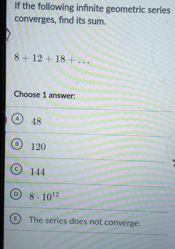 If the following infnite geometric series
converges, find its sum.
8+12+18+... 
Choose 1 answer:
A) 48
B 120
C 144
D 8· 10^(12)
E The series does not converge.