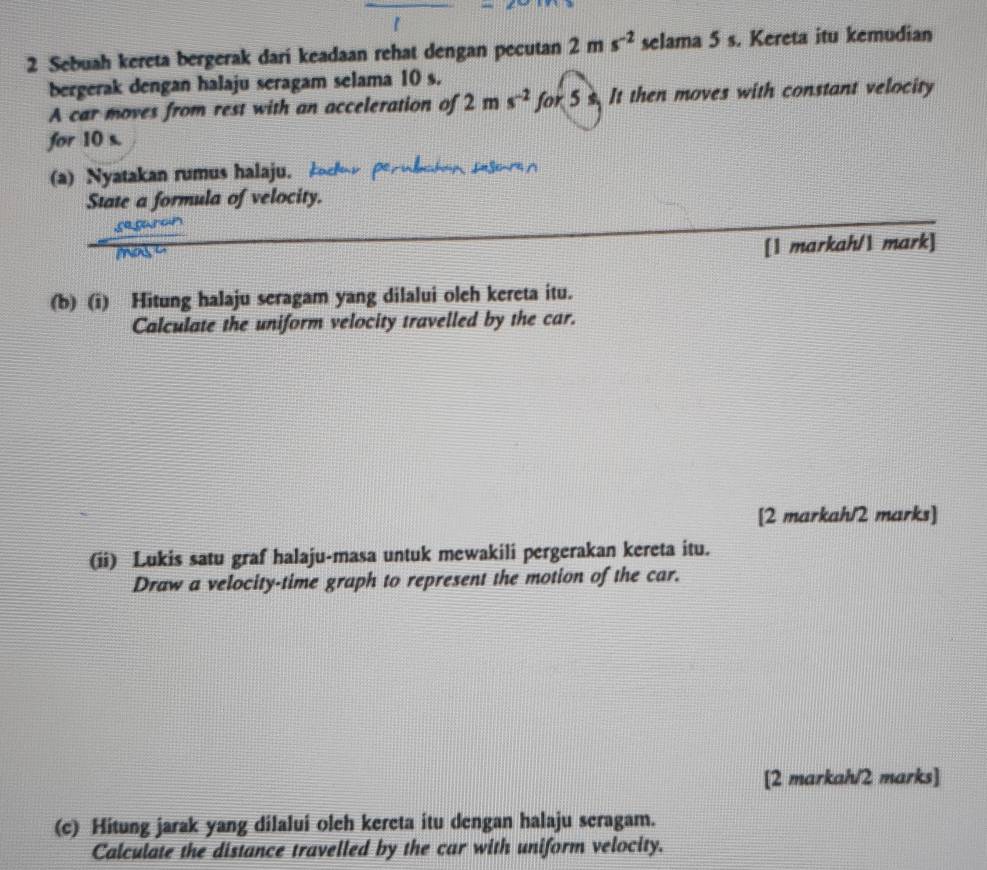 Sebuah kereta bergerak dari keadaan rehat dengan pecutan 2ms^(-2) selama 5 s. Kereta itu kemudian 
bergerak dengan halaju seragam selama 10 s. 
A car moves from rest with an acceleration of 2ms^(-2)for5s It then moves with constant velocity 
for 10 s. 
(a) Nyatakan rumus halaju. 
State a formula of velocity. 
[1 markah/1 mark] 
(b) (i) Hitung halaju seragam yang dilalui oleh kereta itu. 
Calculate the uniform velocity travelled by the car. 
[2 markah/2 marks] 
(ii) Lukis satu graf halaju-masa untuk mewakili pergerakan kereta itu. 
Draw a velocity-time graph to represent the motion of the car. 
[2 markah/2 marks] 
(c) Hitung jarak yang dilalui oleh kereta itu dengan halaju seragam. 
Calculate the distance travelled by the car with uniform velocity.