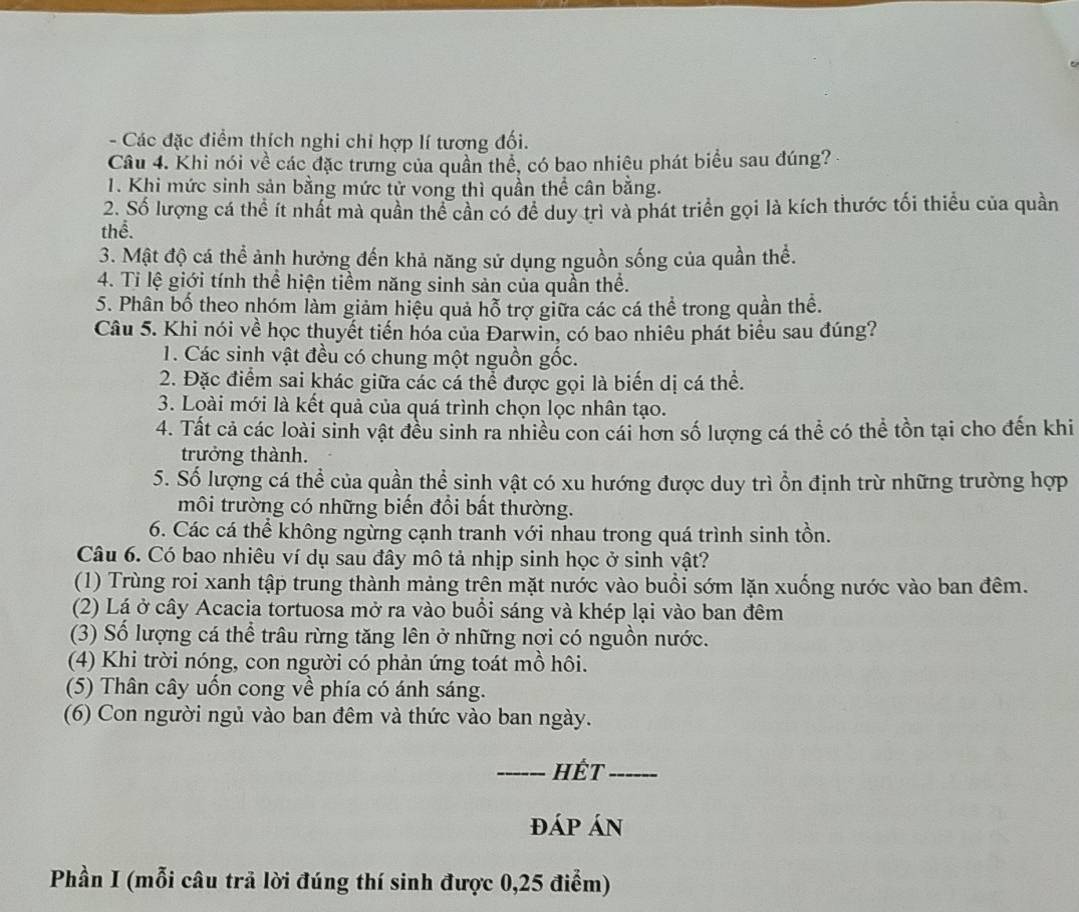 Các đặc điểm thích nghi chỉ hợp lí tương đối.
Câu 4. Khi nói về các đặc trưng của quần thể, có bao nhiêu phát biểu sau đúng? 
1. Khi mức sinh sản bằng mức tử vong thì quần thể cân bằng.
2. Số lượng cá thể ít nhất mà quần thể cần có đề duy trì và phát triển gọi là kích thước tối thiểu của quần
thể.
3. Mật độ cá thể ảnh hưởng đến khả năng sử dụng nguồn sống của quần thể.
4. Ti lệ giới tính thể hiện tiềm năng sinh sản của quần thể.
5. Phân bố theo nhóm làm giảm hiệu quả hỗ trợ giữa các cá thể trong quần thể.
Câu 5. Khi nói về học thuyết tiến hóa của Đarwin, có bao nhiêu phát biểu sau đúng?
1. Các sinh vật đều có chung một nguồn gốc.
2. Đặc điểm sai khác giữa các cá thể được gọi là biến dị cá thể.
3. Loài mới là kết quả của quá trình chọn lọc nhân tạo.
4. Tất cả các loài sinh vật đều sinh ra nhiều con cái hơn số lượng cá thể có thể tồn tại cho đến khi
trưởng thành.
5. Số lượng cá thể của quần thể sinh vật có xu hướng được duy trì ổn định trừ những trường hợp
môi trường có những biến đổi bất thường.
6. Các cá thể không ngừng cạnh tranh với nhau trong quá trình sinh tồn.
Câu 6. Có bao nhiêu ví dụ sau đây mô tả nhịp sinh học ở sinh vật?
(1) Trùng roi xanh tập trung thành mảng trên mặt nước vào buổi sớm lặn xuống nước vào ban đêm.
(2) Lá ở cây Acacia tortuosa mở ra vào buổi sáng và khép lại vào ban đêm
(3) Số lượng cá thể trâu rừng tăng lên ở những nơi có nguồn nước.
(4) Khi trời nóng, con người có phản ứng toát mồ hôi.
(5) Thân cây uốn cong về phía có ánh sáng.
(6) Con người ngủ vào ban đêm và thức vào ban ngày.
_Hết_
đáp án
Phần I (mỗi câu trả lời đúng thí sinh được 0,25 điểm)
