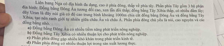 Liên bang Nga có địa hình đa dạng, cao ở phía đông, thắp về phía tây. Phần phía Tây gồm 3 bộ phận
địa hình: Đồng bằng Đông Âu tương đổi cao, xen lẫn đồi thấp; đồng bằng Tây Xibia thấp, có nhiều đằm lầy;
dãy Uran là dãy núi già có độ cao trung bình khoảng 1000m chia cắt đồng bằng Đông Âu và đồng bằng Tây
Xibia, tạo nên ranh giới tự nhiên giữa châu Âu và châu Á. Phần phía đông chủ yếu là núi, cao nguyên và các
đồng bằng nhỏ.
a) Đồng bằng Đông Âu có nhiều tiềm năng phát triển nông nghiệp.
b) Đồng bằng Tây Xibia có nhiều thuận lợi cho phát triển nông nghiệp.
c) Phần phía đông gặp nhiều khó khăn trong phát triển kinh tế.
d) Phần phía đông có nhiều thuận lợi trong sản xuất lương thực.