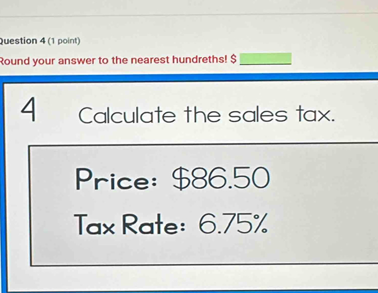 Round your answer to the nearest hundreths! $_ 
4 Calculate the sales tax. 
Price: $86.50
Tax Rate: 6.75%