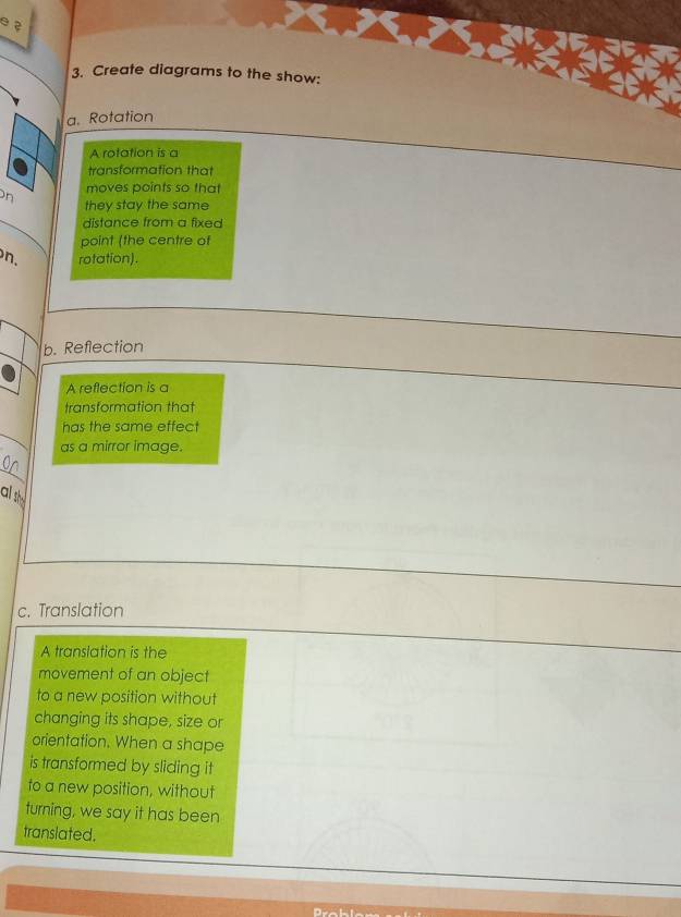 ? 
3. Create diagrams to the show: 
a. Rotation 
A rotation is a 
transformation that 
moves points so that 
on they stay the same 
distance from a fixed 
point (the centre of 
n. rotation). 
b. Reflection 
A reflection is a 
transformation that 
has the same effect 
as a mirror image. 
_ 
als 
c. Translation 
A translation is the 
movement of an object 
to a new position without 
changing its shape, size or 
orientation. When a shape 
is transformed by sliding it 
to a new position, without 
turning, we say it has been 
translated.