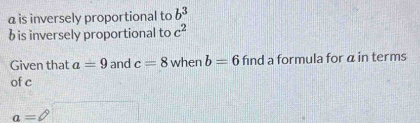 a is inversely proportional to b^3
b is inversely proportional to c^2
Given that a=9 and c=8 when b=6 find a formula for á in terms 
of c
a=□