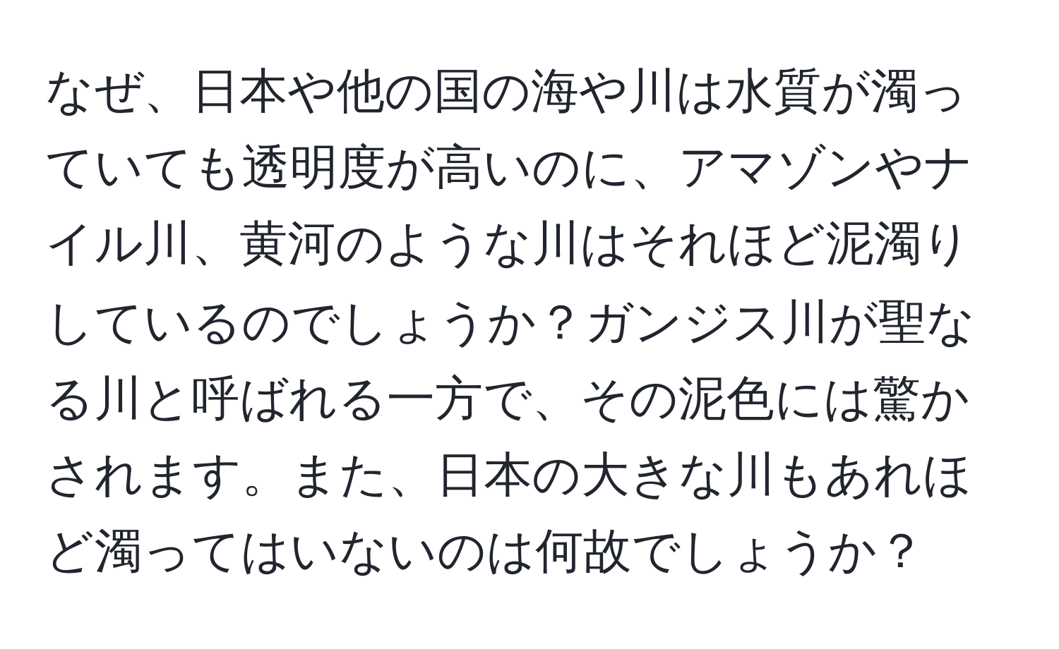 なぜ、日本や他の国の海や川は水質が濁っていても透明度が高いのに、アマゾンやナイル川、黄河のような川はそれほど泥濁りしているのでしょうか？ガンジス川が聖なる川と呼ばれる一方で、その泥色には驚かされます。また、日本の大きな川もあれほど濁ってはいないのは何故でしょうか？