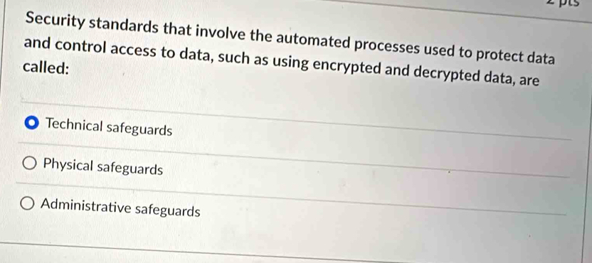 Security standards that involve the automated processes used to protect data
and control access to data, such as using encrypted and decrypted data, are
called:
Technical safeguards
Physical safeguards
Administrative safeguards