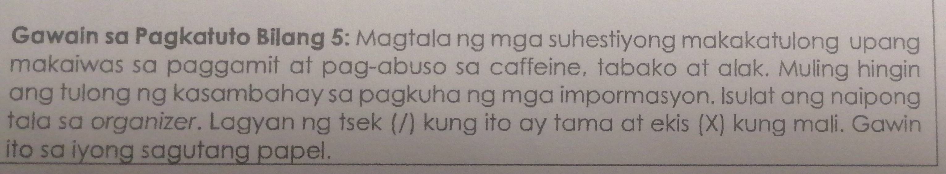 Gawain sa Pagkatuto Bilang 5: Magtala ng mga suhestiyong makakatulong upang 
makaiwas sa paggamit at pag-abuso sa caffeine, tabako at alak. Muling hingin 
ang tulong ng kasambahay sa pagkuha ng mga impormasyon. Isulat ang naipong 
tala sa organizer. Lagyan ng tsek (/) kung ito ay tama at ekis (X) kung mali. Gawin 
ito sa iyong sagutang papel.