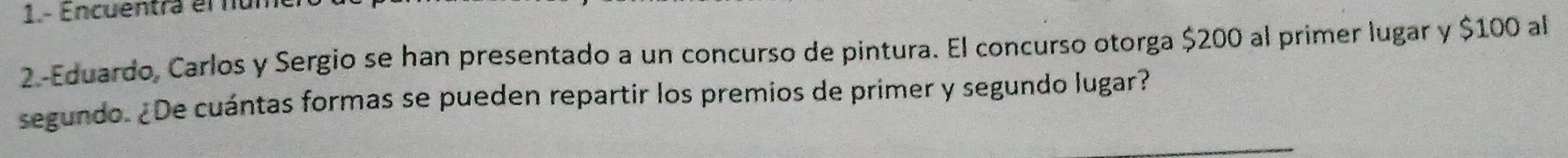 1.- Encuentra el nún 
2.-Eduardo, Carlos y Sergio se han presentado a un concurso de pintura. El concurso otorga $200 al primer lugar y $100 al 
segundo. ¿De cuántas formas se pueden repartir los premios de primer y segundo lugar?