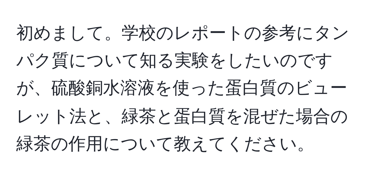 初めまして。学校のレポートの参考にタンパク質について知る実験をしたいのですが、硫酸銅水溶液を使った蛋白質のビューレット法と、緑茶と蛋白質を混ぜた場合の緑茶の作用について教えてください。