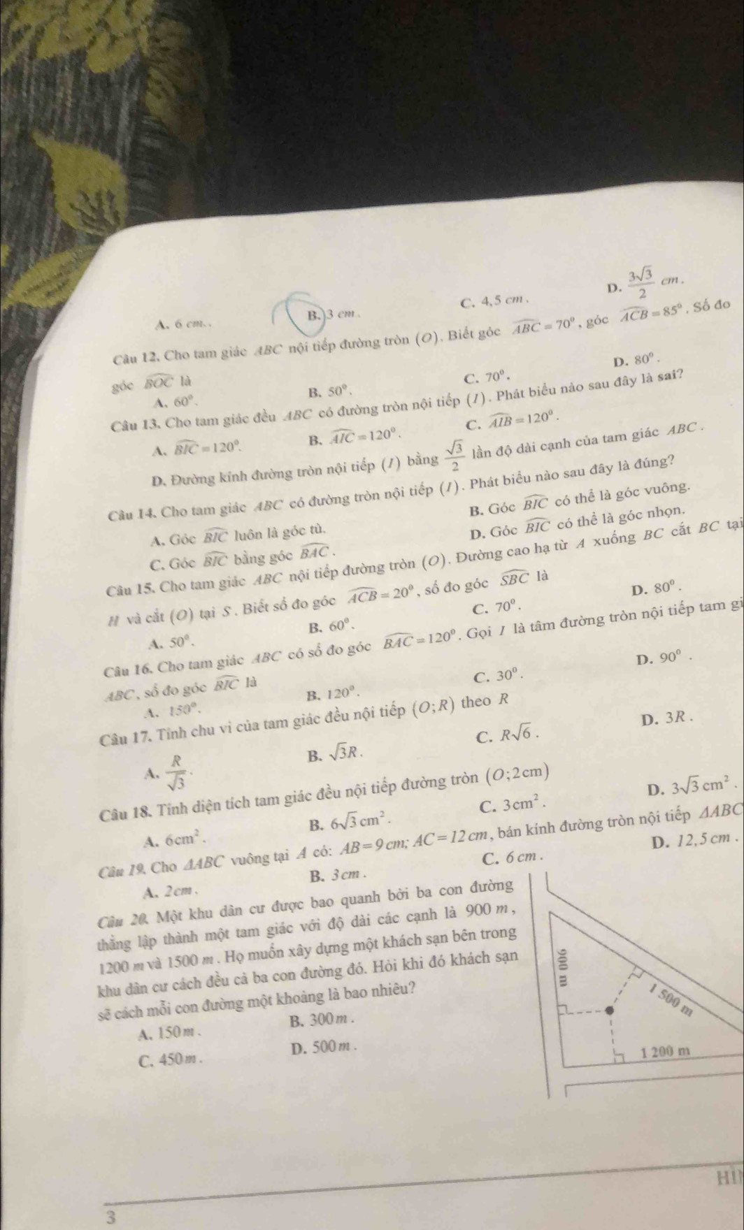 D.  3sqrt(3)/2 cm.
A. 6 cm. . B.)3 cm C. 4,5 cm .
Câu 12, Cho tam giác ABC nội tiếp đường tròn (O), Biết góc widehat ABC=70° , góc widehat ACB=85° , Số đo
D. 80°.
góc widehat BOC là
C. 70°.
B. 50°.
Câu I3, Cho tam giác đều ABC có đường tròn nội tiếp (7). Phát biểu nảo sau đây là sai?
A. 60°.
A. widehat BIC=120°. B. widehat AIC=120°. C. widehat AIB=120°.
D. Đường kính đường tròn nội tiếp (1) bằng  sqrt(3)/2  đần độ dài cạnh của tam giác ABC .
Câu I4. Cho tam giác ABC có đường tròn nội tiếp (/). Phát biểu nào sau đây là đúng?
B. Góc widehat BIC có thể là góc vuông.
A. Góc widehat BIC luôn là góc tù.
D. Góc widehat BIC có thể là góc nhọn.
C. Góc widehat BIC bằng góc widehat BAC.
Câu 15. Cho tam giác ABC nội tiếp đường tròn (O). Đường cao hạ từ A xuống BC cất BC tại
D. 80^0.
# và cắt (O) tại S . Biết số đo góc widehat ACB=20° , số đo góc widehat SBC là
C. 70^0.
B. 60°.
Câu 16. Cho tam giác ABC có số đo góc widehat BAC=120°. Gọi / là tâm đường tròn nội tiếp tam gi
A. 50°.
D. 90°.
ABC , số đo góc widehat BIC1a
C. 30°.
B. 120°.
A. 150°.
Câu 17. Tỉnh chu vi của tam giác đều nội tiếp (O;R) theo R
C. Rsqrt(6).
D. 3R .
B. sqrt(3)R.
A.  R/sqrt(3) ·
Câu 18. Tính diện tích tam giác đều nội tiếp đường tròn (O;2cm)
D. 3sqrt(3)cm^2.
A. 6cm^2. 6sqrt(3)cm^2. C. 3cm^2.
B.
Câu 19, Cho △ ABC vuông tại A cỏ: AB=9cm :AC=12cm , bán kính đường tròn nội tiếp ΔABC
C. 6 cm . D. 12,5 cm .
A. 2cm , B. 3 cm .
Câu 20, Một khu dân cư được bao quanh bởi ba con đường
thẳng lập thành một tam giác với độ dài các cạnh là 900 m,
1200 m và 1500 m . Họ muồn xây dựng một khách sạn bên trong
khu dân cư cách đều cả ba con đường đó. Hỏi khi đó khách sạn
sẽ cách mỗi con đường một khoàng là bao nhiêu? 1 500 m
A. 150m . B. 300m .
b
C. 450 m . D. 500 m .
1 200 m
HI1
3