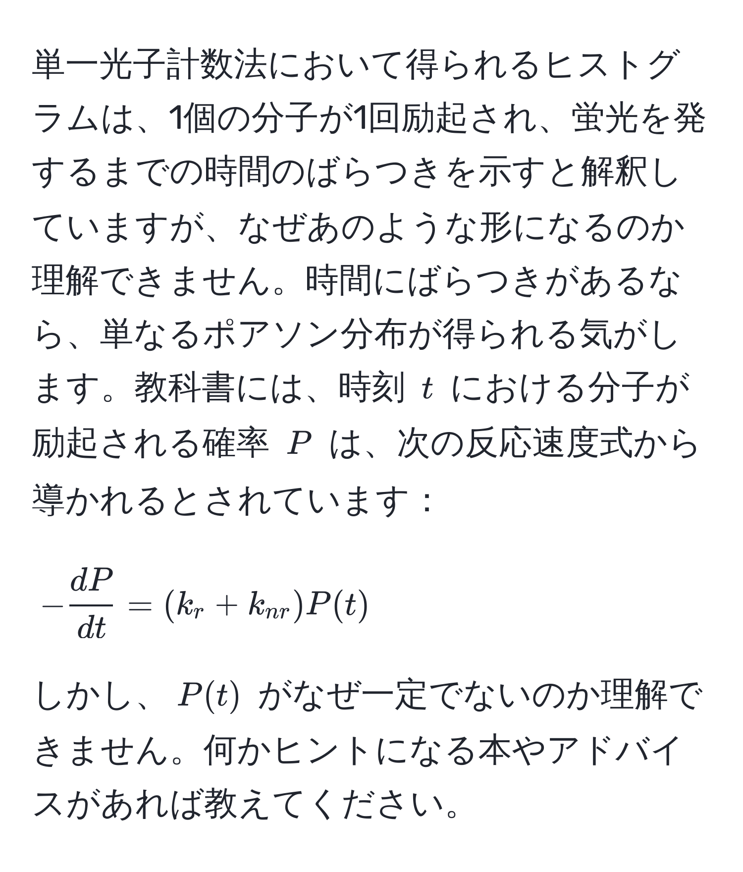 単一光子計数法において得られるヒストグラムは、1個の分子が1回励起され、蛍光を発するまでの時間のばらつきを示すと解釈していますが、なぜあのような形になるのか理解できません。時間にばらつきがあるなら、単なるポアソン分布が得られる気がします。教科書には、時刻 $t$ における分子が励起される確率 $P$ は、次の反応速度式から導かれるとされています：

[
- dP/dt =(k_r+k_nr)P(t)
]

しかし、$P(t)$ がなぜ一定でないのか理解できません。何かヒントになる本やアドバイスがあれば教えてください。