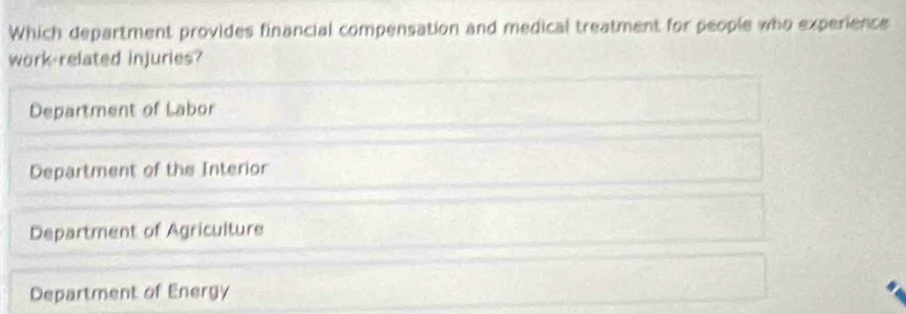 Which department provides financial compensation and medical treatment for people who experience
work-related injuries?
Department of Labor
Department of the Interior
Department of Agriculture
Department of Energy