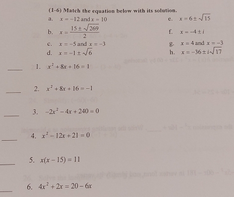 (1 -6) Match the equation below with its solution. 
a. x=-12an x=10 e. x=6± sqrt(15)
b. x= 15± sqrt(269)/2 
f. x=-4± i
c. x=-5 and x=-3 g x=4 and x=-3
d. x=-1± sqrt(6) h. x=-36± isqrt(17)
_1. x^2+8x+16=1
_2. x^2+8x+16=-1
_3. -2x^2-4x+240=0
_ 
4. x^2-12x+21=0
_5. x(x-15)=11
_ 
6. 4x^2+2x=20-6x