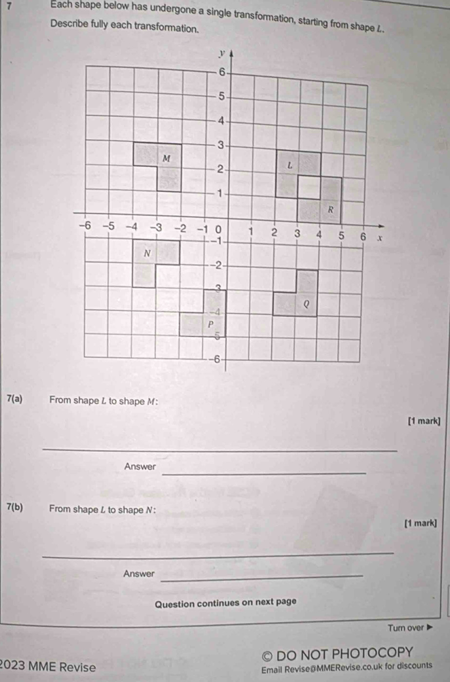 Each shape below has undergone a single transformation, starting from shape . 
Describe fully each transformation.
7(a) From shape L to shape M : 
[1 mark] 
_ 
Answer_ 
7(b) From shape L to shape N : 
[1 mark] 
_ 
Answer_ 
Question continues on next page 
Turn over 
。 DO NOT PHOTOCOPY 
2023 MME Revise Email Revise@MMERevise.co.uk for discounts