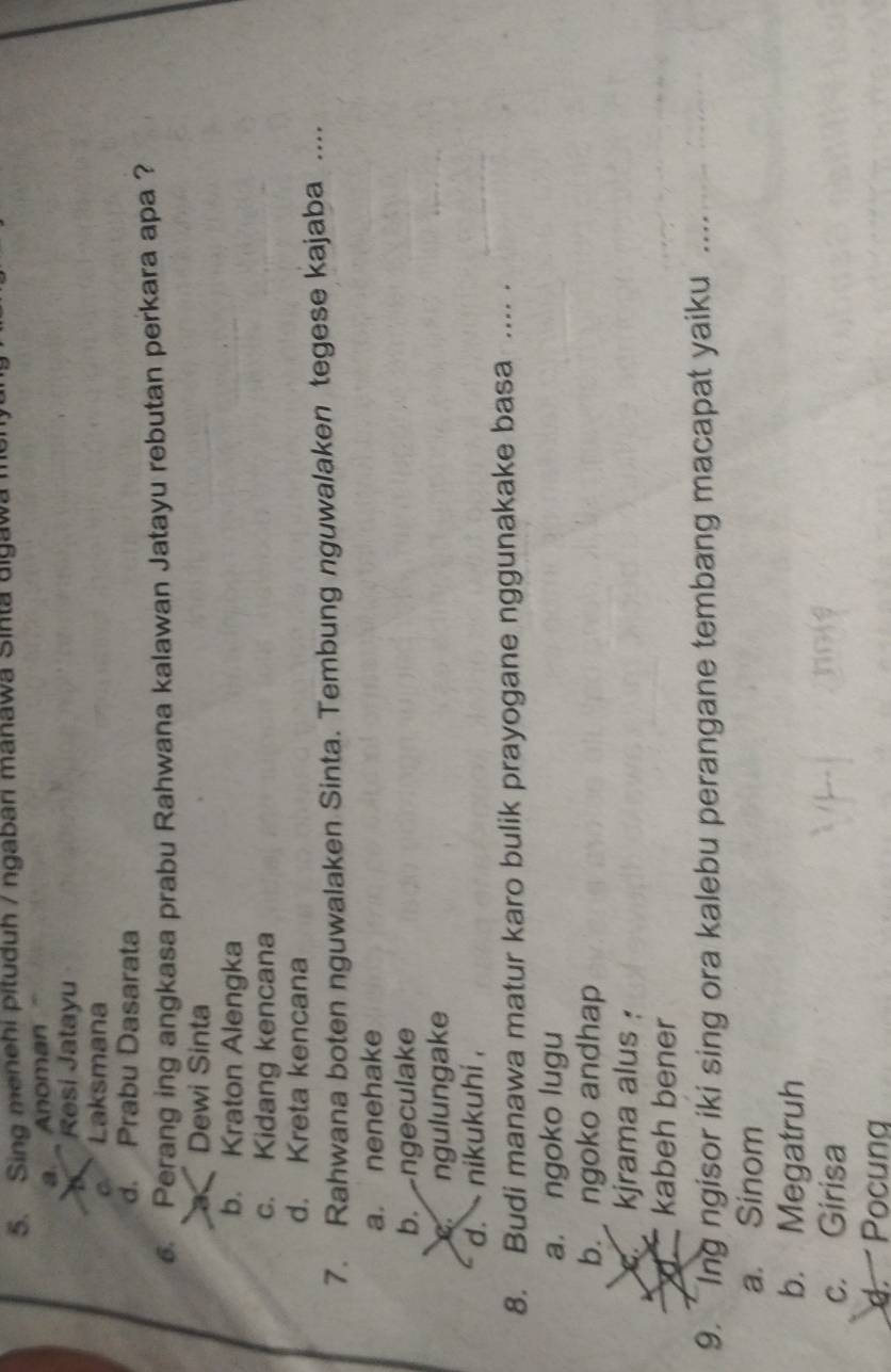 Sing menehi pituduh / ngabari manawa Sinta aigawa
a. Anoman
Resi Jatayu
o ' Laksmana
d. Prabu Dasarata
Perang ing angkasa prabu Rahwana kalawan Jatayu rebutan perkara apa ?
Dewi Sinta
b. Kraton Alengka
c. Kidang kencana
d. Kreta kencana
7. Rahwana boten nguwalaken Sinta. Tembung nguwalaken tegese kajaba ....
a. nenehake
b.ngeculake
ngulungake
d. nikukuhi ,
8. Budi manawa matur karo bulik prayogane nggunakake basa .... .
a. ngoko lugu
b. ngoko andhap
C. kjrama alus :
kabeh bener
9. Ing ngisor iki sing ora kalebu perangane tembang macapat yaiku
_
a. Sinom
b. Megatruh
c. Girisa
d. Pocung