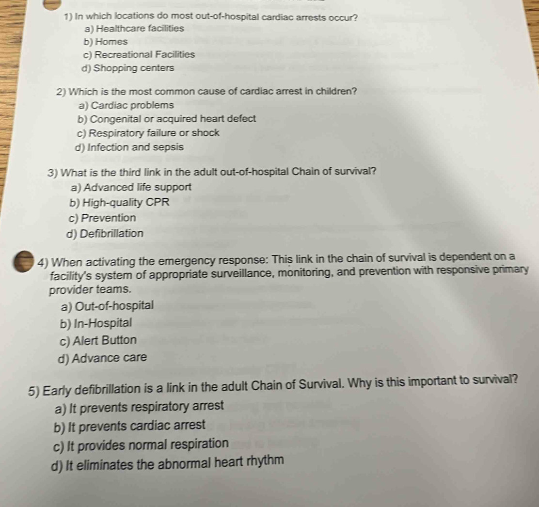 In which locations do most out-of-hospital cardiac arrests occur?
a) Healthcare facilities
b) Homes
c) Recreational Facilities
d) Shopping centers
2) Which is the most common cause of cardiac arrest in children?
a) Cardiac problems
b) Congenital or acquired heart defect
c) Respiratory failure or shock
d) Infection and sepsis
3) What is the third link in the adult out-of-hospital Chain of survival?
a) Advanced life support
b) High-quality CPR
c) Prevention
d) Defibrillation
4) When activating the emergency response: This link in the chain of survival is dependent on a
facility's system of appropriate surveillance, monitoring, and prevention with responsive primary
provider teams.
a) Out-of-hospital
b) In-Hospital
c) Alert Button
d) Advance care
5) Early defibrillation is a link in the adult Chain of Survival. Why is this important to survival?
a) It prevents respiratory arrest
b) It prevents cardiac arrest
c) It provides normal respiration
d) It eliminates the abnormal heart rhythm