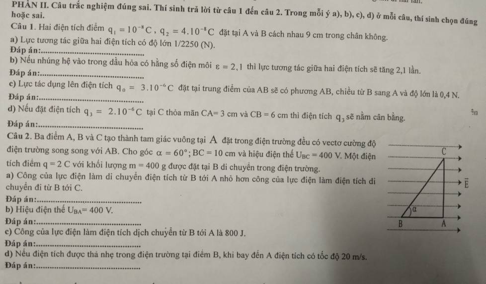 PHAN II. Câu trắc nghiệm đúng sai. Thí sinh trả lời từ câu 1 đến câu 2. Trong mỗi ý a), b), c), d) ở mỗi câu, thí sinh chọn đúng
hoặc sai.
Câu 1. Hai điện tích điểm q_1=10^(-8)C,q_2=4.10^(-8)C đặt tại A và B cách nhau 9 cm trong chân không.
a) Lực tương tác giữa hai điện tích có độ lớn 1/2250 (N).
Đáp án:_
b) Nếu nhúng hệ vào trong dầu hỏa có hằng số điện môi varepsilon =2 , 1 thì lực tương tác giữa hai điện tích sẽ tăng 2,1 lần.
Đáp án:_
c) Lực tác dụng lên điện tích q_0=3.10^(-6)C đặt tại trung điểm của AB sẽ có phương AB, chiều từ B sang A và độ lớn là 0,4 N.
Đáp án:_
d) Nếu đặt điện tích q_3=2.10^(-6)C tại C thỏa mãn CA=3cm và CB=6 cm thì điện tích q_3 sẽ nằm cân bằng.

Đáp án:_
Câu 2. Ba điểm A, B và C tạo thành tam giác vuông tại Á đặt trong điện trường đều có vectơ cường độ
điện trường song song với AB. Cho góc alpha =60°;BC=10cm và hiệu điện thế U_BC=400V * Một điện
C
tích điểm q=2C với khối lượng m=400 g được đặt tại B di chuyển trong điện trường.
a) Công của lực điện làm di chuyển điện tích từ B tới A nhỏ hơn công của lực điện làm điện tích di E
chuyển đi từ B tới C.
Đáp án:_
b) Hiệu điện thế U_BA=400V. α
Đáp án:_ B A
c) Công của lực điện làm điện tích dịch chuyển từ B tới A là 800 J.
Đáp án:_
d) Nếu điện tích được thả nhẹ trong điện trường tại điểm B, khi bay đến A điện tích có tốc độ 20 m/s.
Đáp án:_