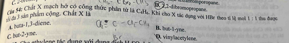 L'tetrabromporopane.
D. 2, 2 -dibromopropane.
Câu 54: Chất X mạch hở có công thức phân tử là 6 1 H₆. Khi cho X tác dụng với HBr theo tỉ lệ mol 1:1 thu được
đối đã 3 sản phẩm cộng. Chất X là
A. buta -1, 3 -diene.
B. but -1 -yne.
C. but -2 -yne.
D. vinylacetylene.
e h v l en e tác dun g với dung đi t