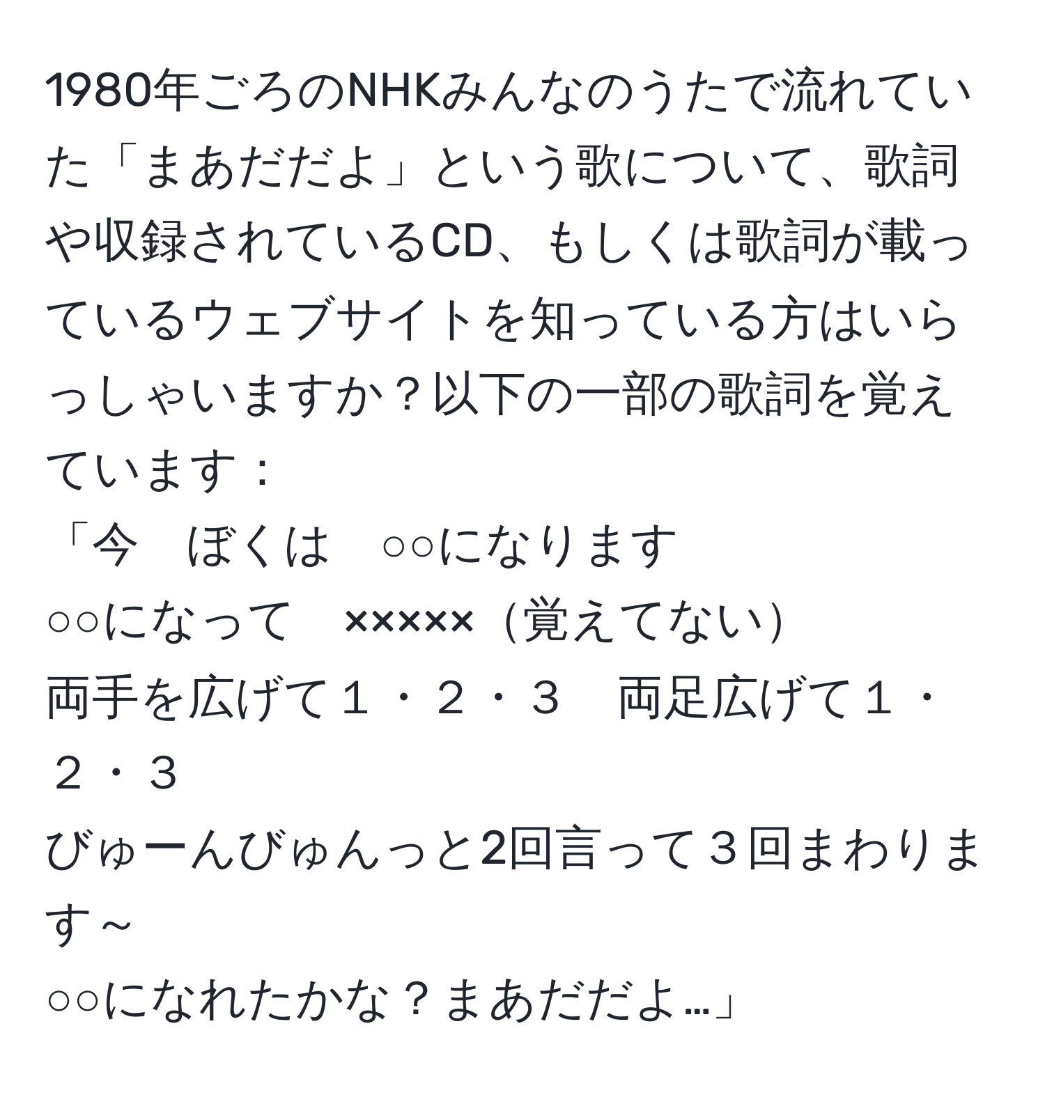 1980年ごろのNHKみんなのうたで流れていた「まあだだよ」という歌について、歌詞や収録されているCD、もしくは歌詞が載っているウェブサイトを知っている方はいらっしゃいますか？以下の一部の歌詞を覚えています：  
「今　ぼくは　○○になります  
○○になって　×××××覚えてない  
両手を広げて１・２・３　両足広げて１・２・３  
びゅーんびゅんっと2回言って３回まわります～  
○○になれたかな？まあだだよ…」